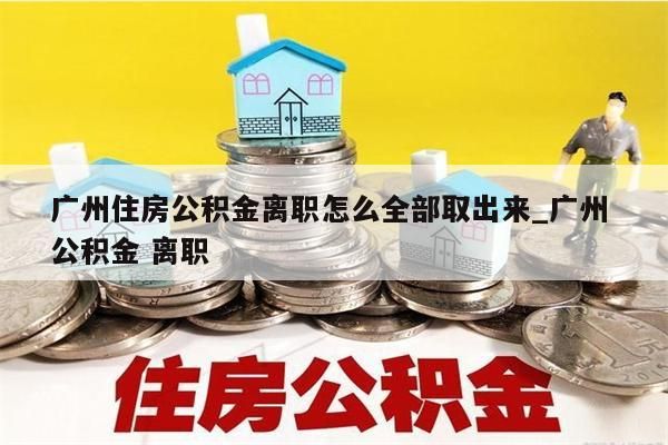 广州住房公积金离职怎么全部取出来_广州 公积金 离职