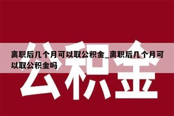 离职后几个月可以取公积金_离职后几个月可以取公积金吗