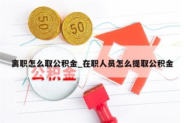 离职怎么取公积金_在职人员怎么提取公积金