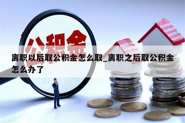 离职以后取公积金怎么取_离职之后取公积金怎么办了